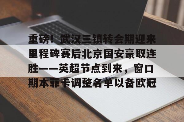 米兰重磅！武汉三镇转会期迎来里程碑赛后北京国安豪取连胜——英超节点到来，窗口期本菲卡调整名单以备欧冠的简单介绍